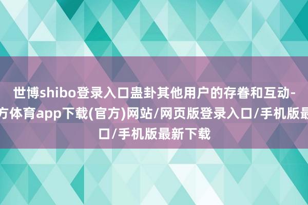 世博shibo登录入口蛊卦其他用户的存眷和互动-世博官方体育app下载(官方)网站/网页版登录入口/手机版最新下载