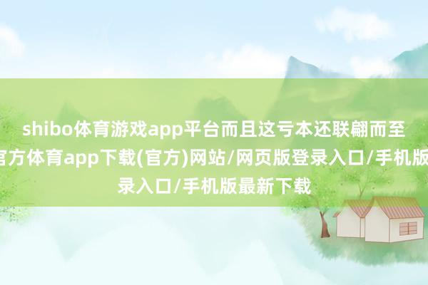 shibo体育游戏app平台而且这亏本还联翩而至的-世博官方体育app下载(官方)网站/网页版登录入口/手机版最新下载