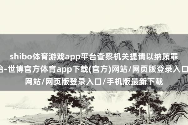 shibo体育游戏app平台查察机关提请以纳贿罪根究李晓鹏的处治-世博官方体育app下载(官方)网站/网页版登录入口/手机版最新下载