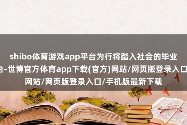 shibo体育游戏app平台为行将踏入社会的毕业生们搭建对接平台-世博官方体育app下载(官方)网站/网页版登录入口/手机版最新下载