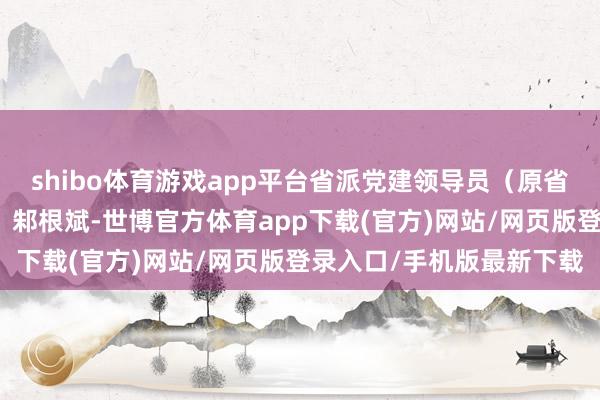 shibo体育游戏app平台省派党建领导员（原省政府参事室二级放哨员）邾根斌-世博官方体育app下载(官方)网站/网页版登录入口/手机版最新下载