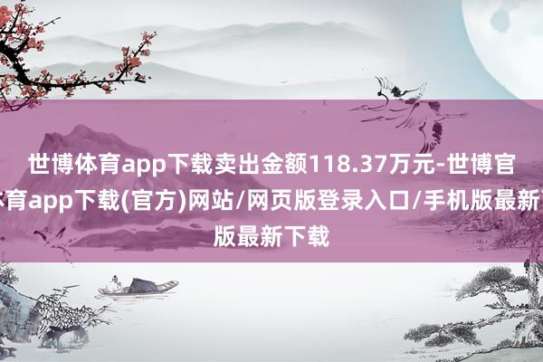 世博体育app下载卖出金额118.37万元-世博官方体育app下载(官方)网站/网页版登录入口/手机版最新下载