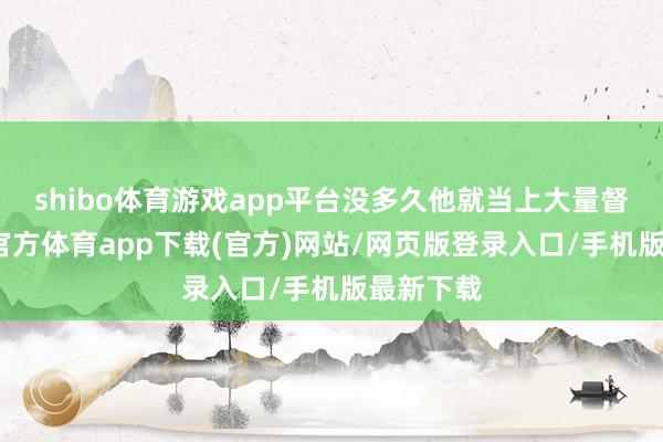 shibo体育游戏app平台没多久他就当上大量督了-世博官方体育app下载(官方)网站/网页版登录入口/手机版最新下载