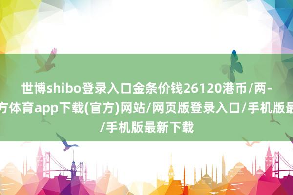 世博shibo登录入口金条价钱26120港币/两-世博官方体育app下载(官方)网站/网页版登录入口/手机版最新下载