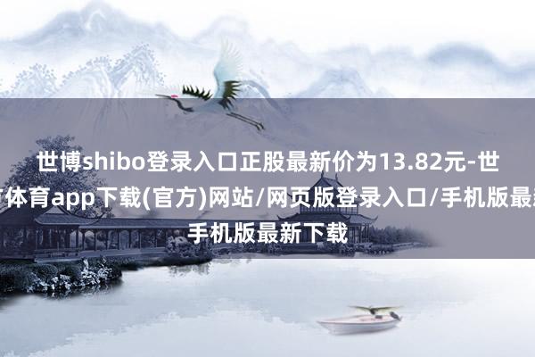 世博shibo登录入口正股最新价为13.82元-世博官方体育app下载(官方)网站/网页版登录入口/手机版最新下载