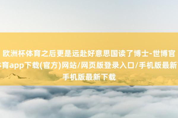欧洲杯体育之后更是远赴好意思国读了博士-世博官方体育app下载(官方)网站/网页版登录入口/手机版最新下载