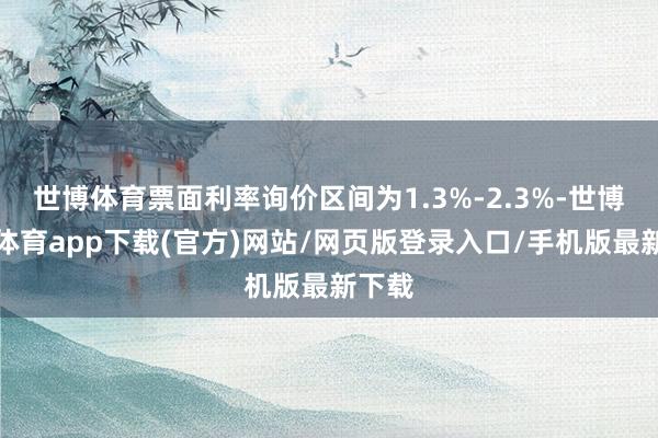 世博体育票面利率询价区间为1.3%-2.3%-世博官方体育app下载(官方)网站/网页版登录入口/手机版最新下载