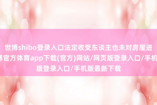 世博shibo登录入口法定收受东谈主也未对房屋进行分割-世博官方体育app下载(官方)网站/网页版登录入口/手机版最新下载