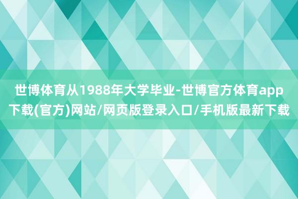 世博体育从1988年大学毕业-世博官方体育app下载(官方)网站/网页版登录入口/手机版最新下载