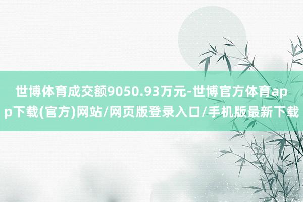 世博体育成交额9050.93万元-世博官方体育app下载(官方)网站/网页版登录入口/手机版最新下载