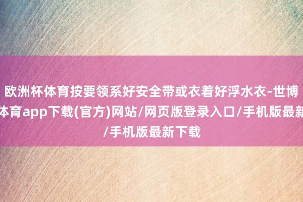 欧洲杯体育按要领系好安全带或衣着好浮水衣-世博官方体育app下载(官方)网站/网页版登录入口/手机版最新下载