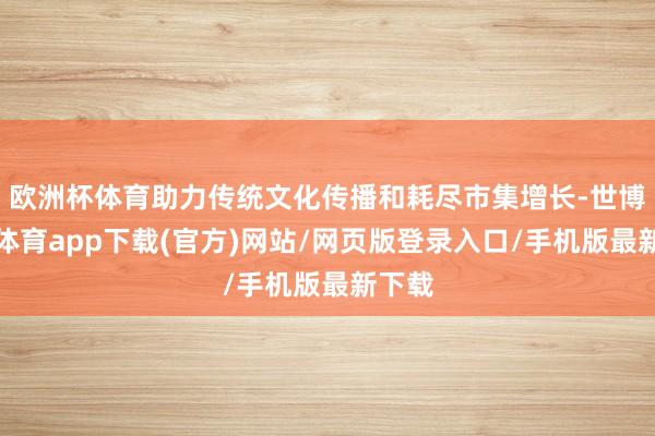 欧洲杯体育助力传统文化传播和耗尽市集增长-世博官方体育app下载(官方)网站/网页版登录入口/手机版最新下载