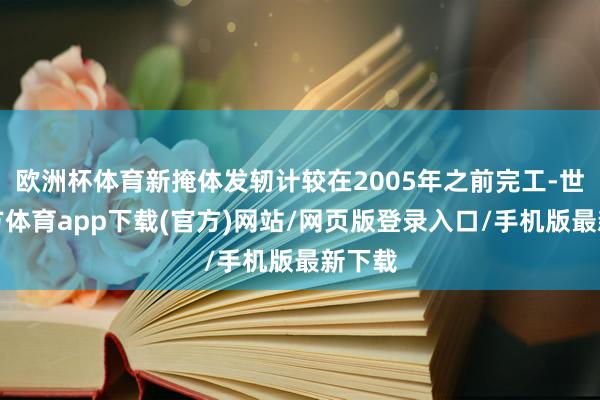 欧洲杯体育新掩体发轫计较在2005年之前完工-世博官方体育app下载(官方)网站/网页版登录入口/手机版最新下载