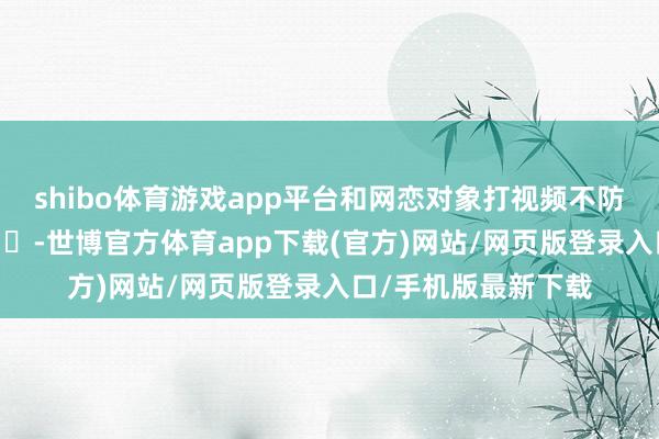 shibo体育游戏app平台和网恋对象打视频不防卫开录像头了 ​​​-世博官方体育app下载(官方)网站/网页版登录入口/手机版最新下载