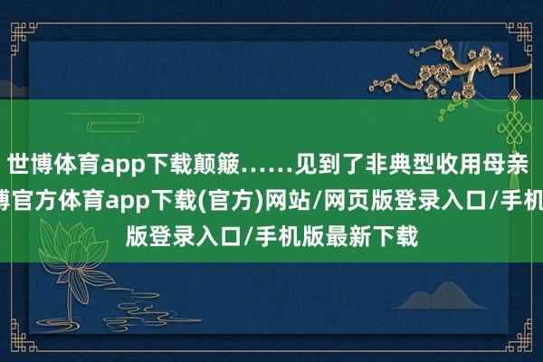 世博体育app下载颠簸……见到了非典型收用母亲 ​​​-世博官方体育app下载(官方)网站/网页版登录入口/手机版最新下载