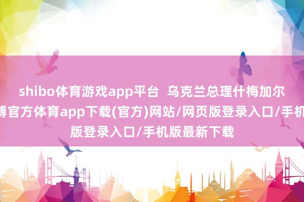 shibo体育游戏app平台  乌克兰总理什梅加尔26日称-世博官方体育app下载(官方)网站/网页版登录入口/手机版最新下载