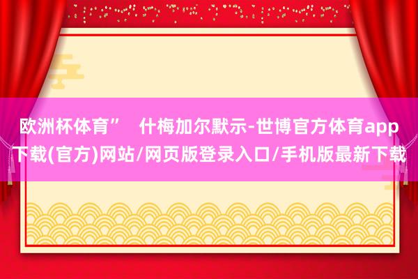 欧洲杯体育”   什梅加尔默示-世博官方体育app下载(官方)网站/网页版登录入口/手机版最新下载