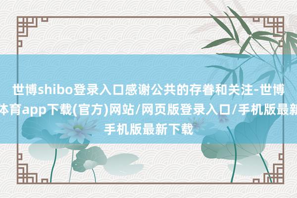 世博shibo登录入口感谢公共的存眷和关注-世博官方体育app下载(官方)网站/网页版登录入口/手机版最新下载