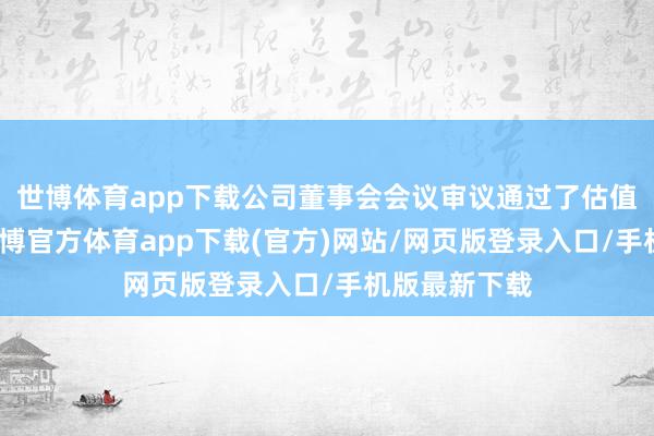 世博体育app下载公司董事会会议审议通过了估值栽种打算-世博官方体育app下载(官方)网站/网页版登录入口/手机版最新下载