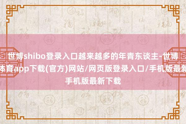 世博shibo登录入口越来越多的年青东谈主-世博官方体育app下载(官方)网站/网页版登录入口/手机版最新下载
