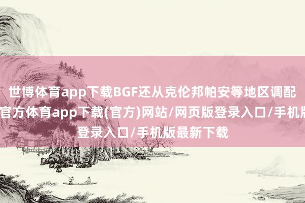 世博体育app下载BGF还从克伦邦帕安等地区调配燃油-世博官方体育app下载(官方)网站/网页版登录入口/手机版最新下载