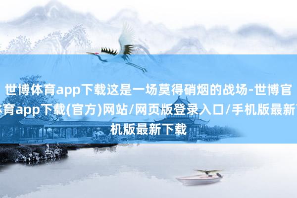世博体育app下载这是一场莫得硝烟的战场-世博官方体育app下载(官方)网站/网页版登录入口/手机版最新下载