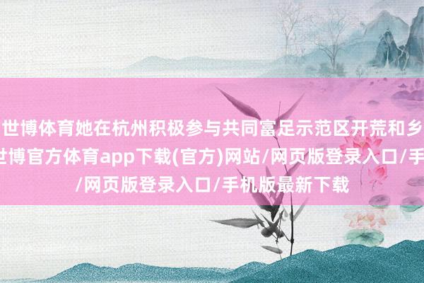 世博体育她在杭州积极参与共同富足示范区开荒和乡村振兴试验-世博官方体育app下载(官方)网站/网页版登录入口/手机版最新下载