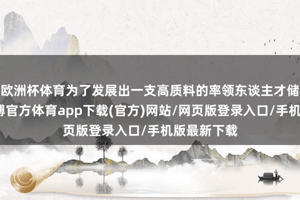 欧洲杯体育为了发展出一支高质料的率领东谈主才储备队列-世博官方体育app下载(官方)网站/网页版登录入口/手机版最新下载