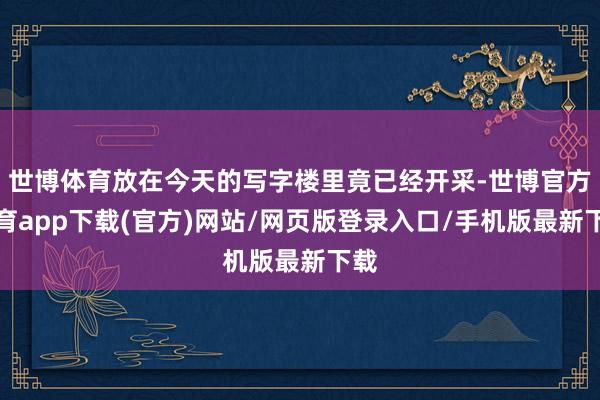 世博体育放在今天的写字楼里竟已经开采-世博官方体育app下载(官方)网站/网页版登录入口/手机版最新下载
