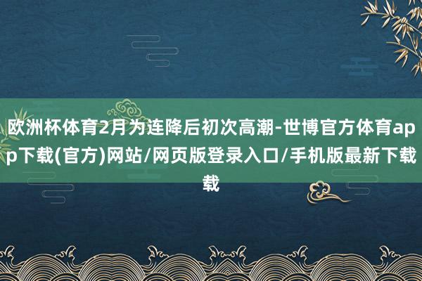 欧洲杯体育2月为连降后初次高潮-世博官方体育app下载(官方)网站/网页版登录入口/手机版最新下载