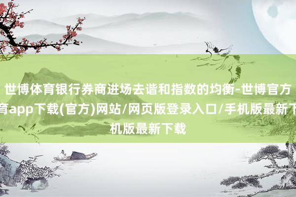 世博体育银行券商进场去谐和指数的均衡-世博官方体育app下载(官方)网站/网页版登录入口/手机版最新下载