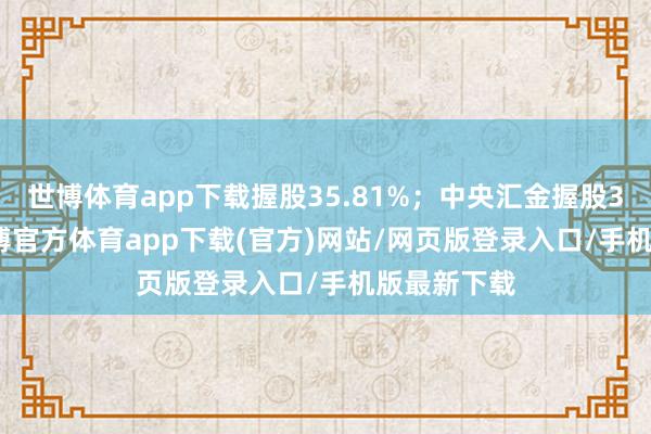世博体育app下载握股35.81%；中央汇金握股30.76%-世博官方体育app下载(官方)网站/网页版登录入口/手机版最新下载