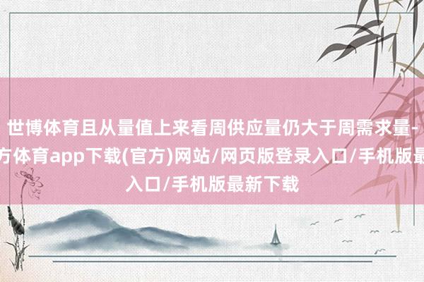 世博体育且从量值上来看周供应量仍大于周需求量-世博官方体育app下载(官方)网站/网页版登录入口/手机版最新下载