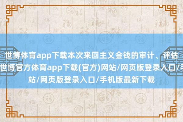 世博体育app下载本次来回主义金钱的审计、评估职责尚未完成-世博官方体育app下载(官方)网站/网页版登录入口/手机版最新下载