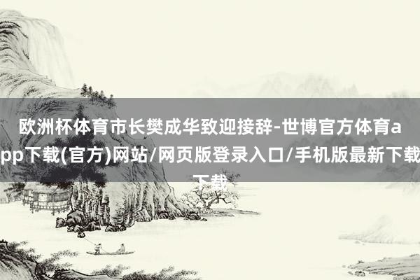 欧洲杯体育　　市长樊成华致迎接辞-世博官方体育app下载(官方)网站/网页版登录入口/手机版最新下载