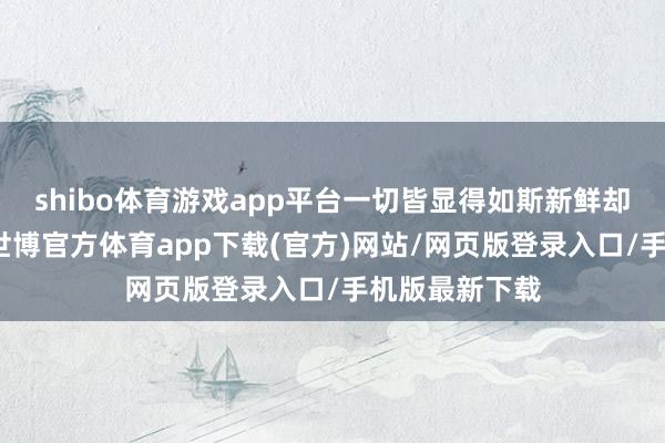 shibo体育游戏app平台一切皆显得如斯新鲜却又充满挑战-世博官方体育app下载(官方)网站/网页版登录入口/手机版最新下载