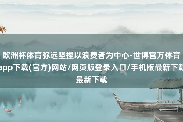 欧洲杯体育弥远坚捏以浪费者为中心-世博官方体育app下载(官方)网站/网页版登录入口/手机版最新下载