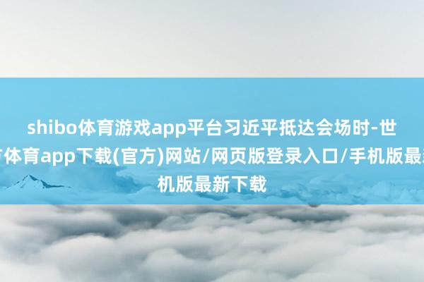 shibo体育游戏app平台　　习近平抵达会场时-世博官方体育app下载(官方)网站/网页版登录入口/手机版最新下载