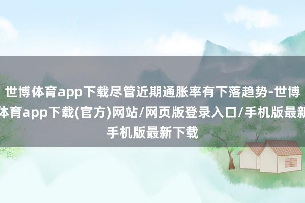 世博体育app下载尽管近期通胀率有下落趋势-世博官方体育app下载(官方)网站/网页版登录入口/手机版最新下载