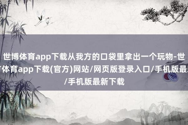 世博体育app下载从我方的口袋里拿出一个玩物-世博官方体育app下载(官方)网站/网页版登录入口/手机版最新下载