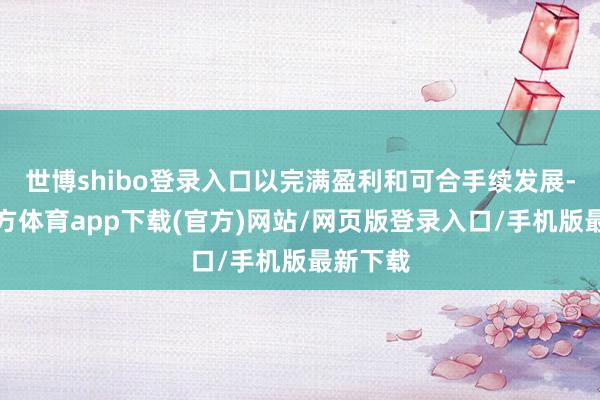 世博shibo登录入口以完满盈利和可合手续发展-世博官方体育app下载(官方)网站/网页版登录入口/手机版最新下载