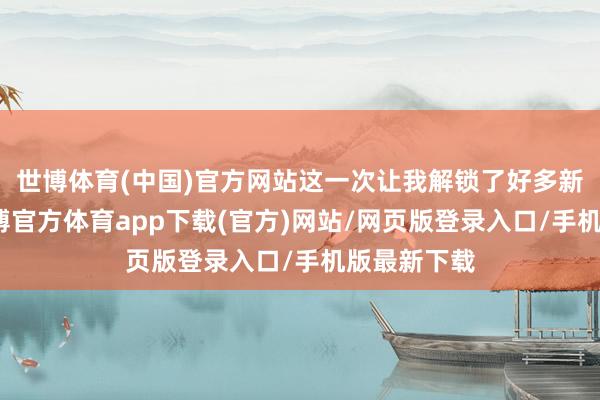 世博体育(中国)官方网站这一次让我解锁了好多新的场地-世博官方体育app下载(官方)网站/网页版登录入口/手机版最新下载