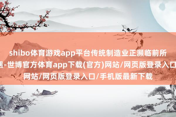 shibo体育游戏app平台传统制造业正濒临前所未有的挑战与机遇-世博官方体育app下载(官方)网站/网页版登录入口/手机版最新下载