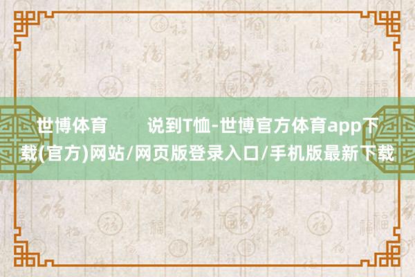 世博体育        说到T恤-世博官方体育app下载(官方)网站/网页版登录入口/手机版最新下载