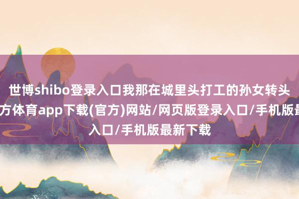 世博shibo登录入口我那在城里头打工的孙女转头-世博官方体育app下载(官方)网站/网页版登录入口/手机版最新下载