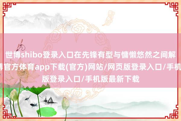 世博shibo登录入口在先锋有型与慵懒悠然之间解放切换-世博官方体育app下载(官方)网站/网页版登录入口/手机版最新下载