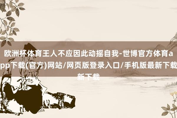 欧洲杯体育王人不应因此动摇自我-世博官方体育app下载(官方)网站/网页版登录入口/手机版最新下载