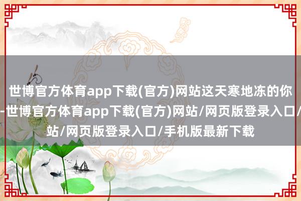 世博官方体育app下载(官方)网站这天寒地冻的你是思要她的命啊-世博官方体育app下载(官方)网站/网页版登录入口/手机版最新下载
