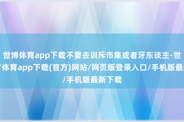世博体育app下载不要去训斥市集或者牙东谈主-世博官方体育app下载(官方)网站/网页版登录入口/手机版最新下载