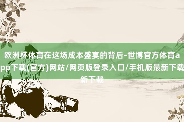 欧洲杯体育在这场成本盛宴的背后-世博官方体育app下载(官方)网站/网页版登录入口/手机版最新下载
